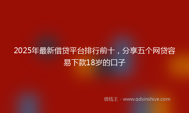 2025年最新借贷平台排行前十，分享五个网贷容易下款18岁的口子