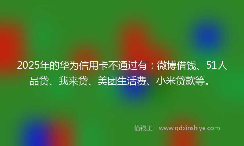 2025年的华为信用卡不通过有：微博借钱、51人品贷、我来贷、美团生活费、小米贷款等。