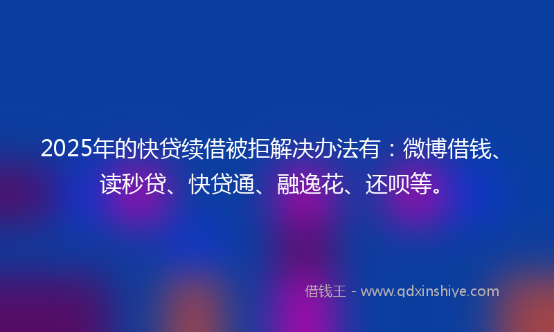 2025年的快贷续借被拒解决办法有：微博借钱、读秒贷、快贷通、融逸花、还呗等。