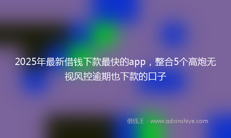 2025年最新借钱下款最快的app，整合5个高炮无视风控逾期也下款的口子