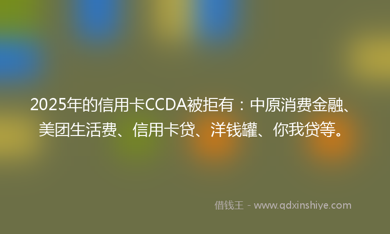2025年的信用卡CCDA被拒有：中原消费金融、美团生活费、信用卡贷、洋钱罐、你我贷等。