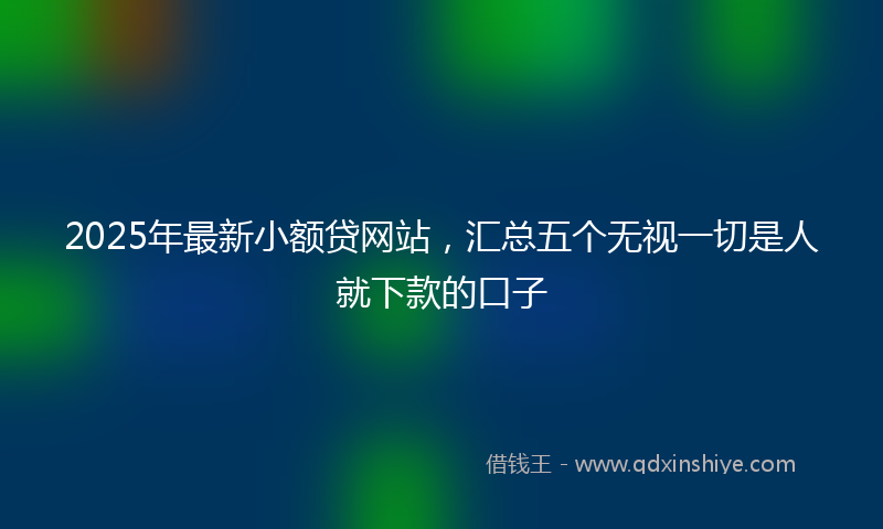 2025年最新小额贷网站，汇总五个无视一切是人就下款的口子