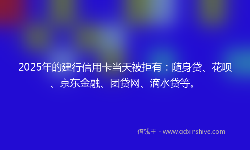 2025年的建行信用卡当天被拒有：随身贷、花呗、京东金融、团贷网、滴水贷等。