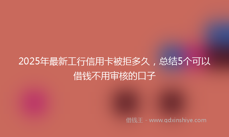 2025年最新工行信用卡被拒多久，总结5个可以借钱不用审核的口子