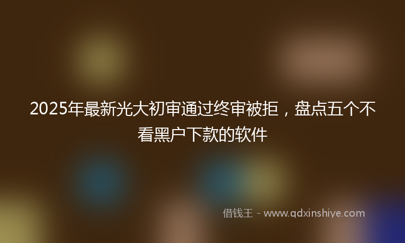 2025年最新光大初审通过终审被拒，盘点五个不看黑户下款的软件