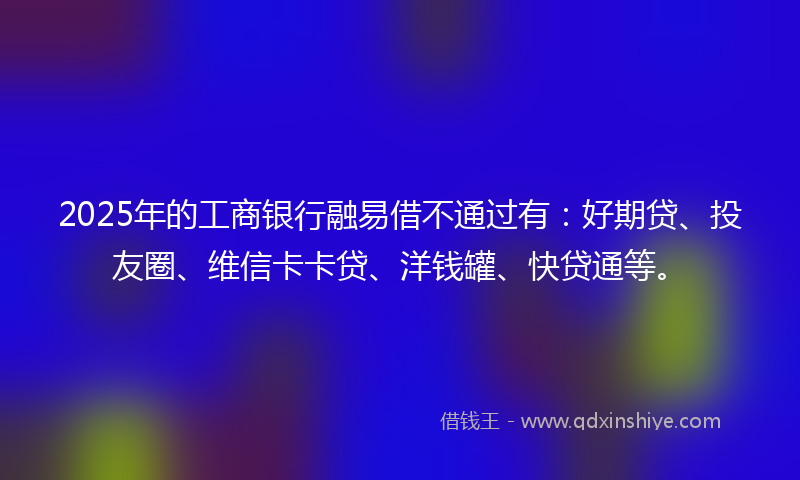 2025年的工商银行融易借不通过有：好期贷、投友圈、维信卡卡贷、洋钱罐、快贷通等。