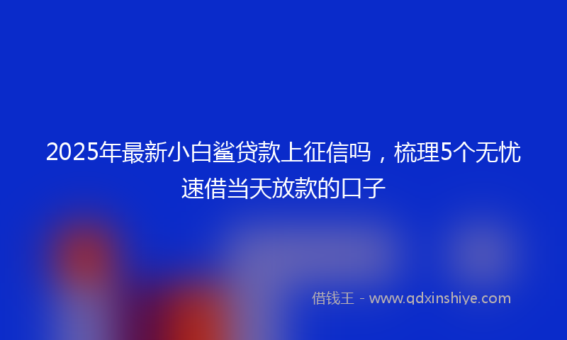 2025年最新小白鲨贷款上征信吗，梳理5个无忧速借当天放款的口子