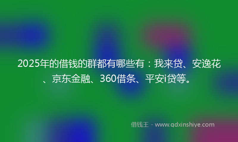 2025年的借钱的群都有哪些有：我来贷、安逸花、京东金融、360借条、平安i贷等。