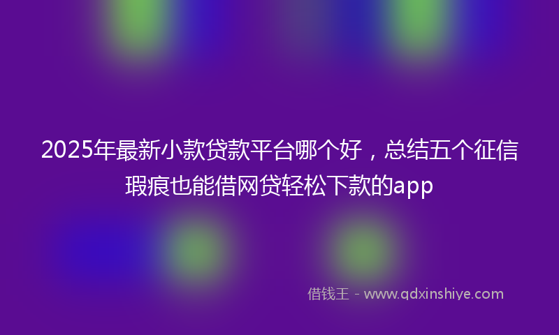 2025年最新小款贷款平台哪个好，总结五个征信瑕疵也能借网贷轻松下款的app