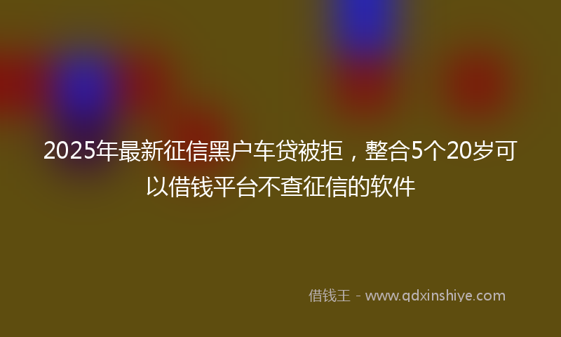 2025年最新征信黑户车贷被拒，整合5个20岁可以借钱平台不查征信的软件