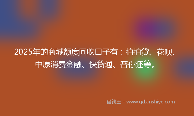 2025年的商城额度回收口子有：拍拍贷、花呗、中原消费金融、快贷通、替你还等。