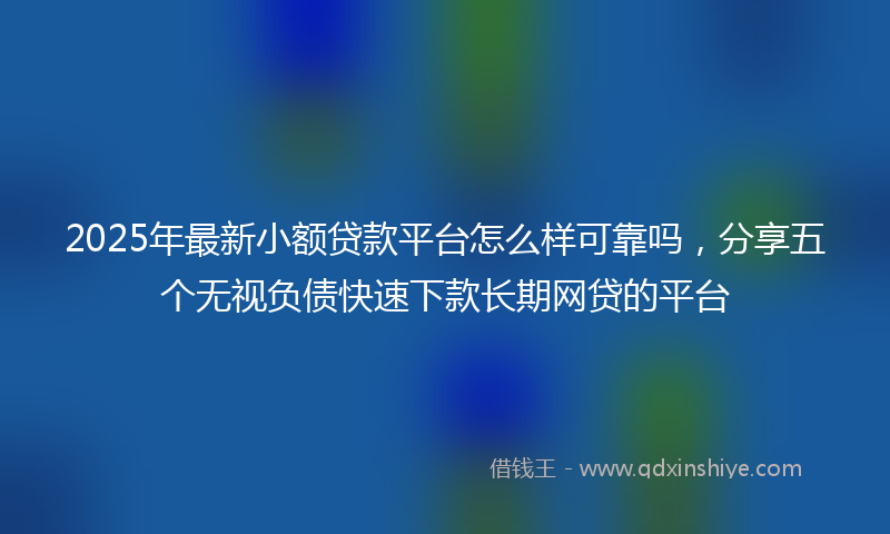 2025年最新小额贷款平台怎么样可靠吗，分享五个无视负债快速下款长期网贷的平台