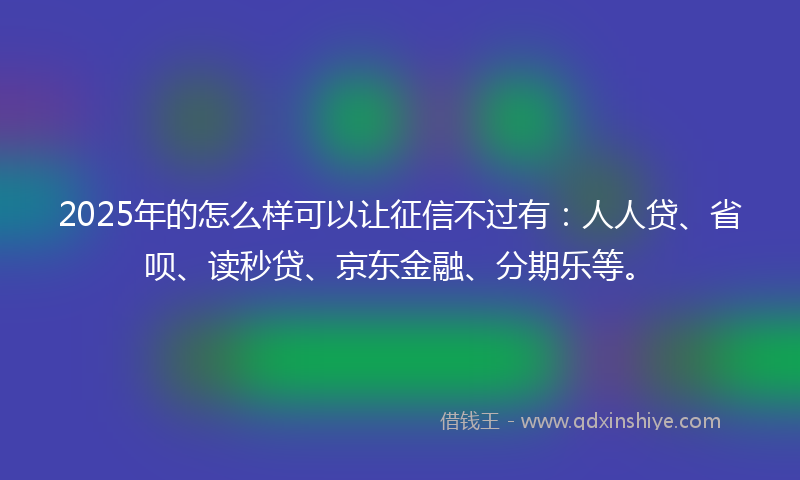 2025年的怎么样可以让征信不过有：人人贷、省呗、读秒贷、京东金融、分期乐等。
