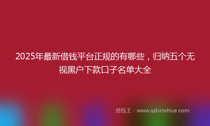 2025年最新借钱平台正规的有哪些，归纳五个无视黑户下款口子名单大全