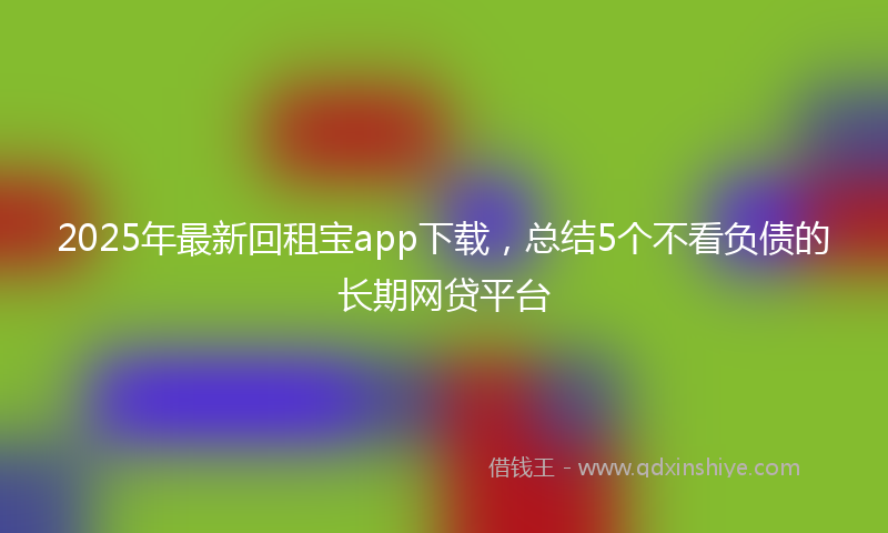 2025年最新回租宝app下载，总结5个不看负债的长期网贷平台