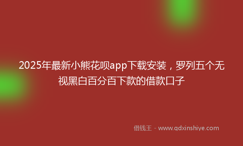 2025年最新小熊花呗app下载安装，罗列五个无视黑白百分百下款的借款口子