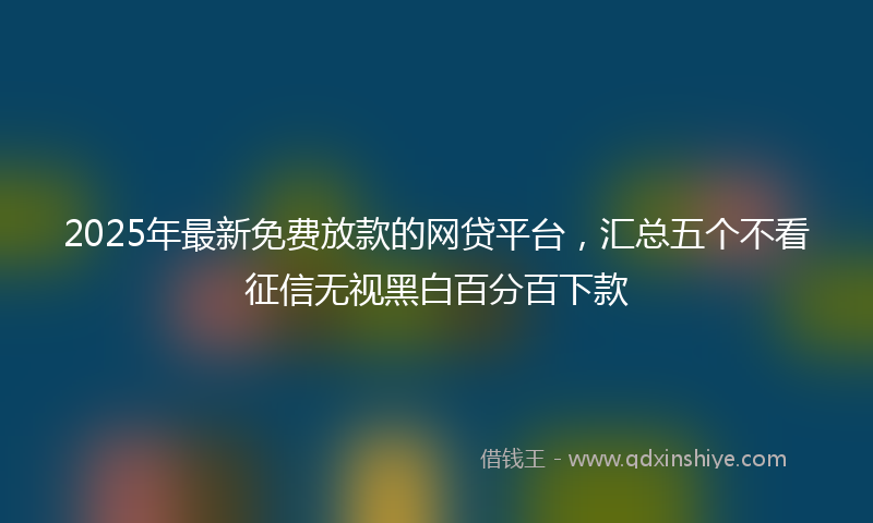2025年最新免费放款的网贷平台，汇总五个不看征信无视黑白百分百下款