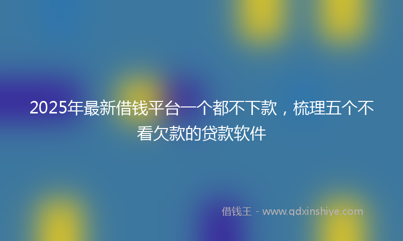 2025年最新借钱平台一个都不下款，梳理五个不看欠款的贷款软件