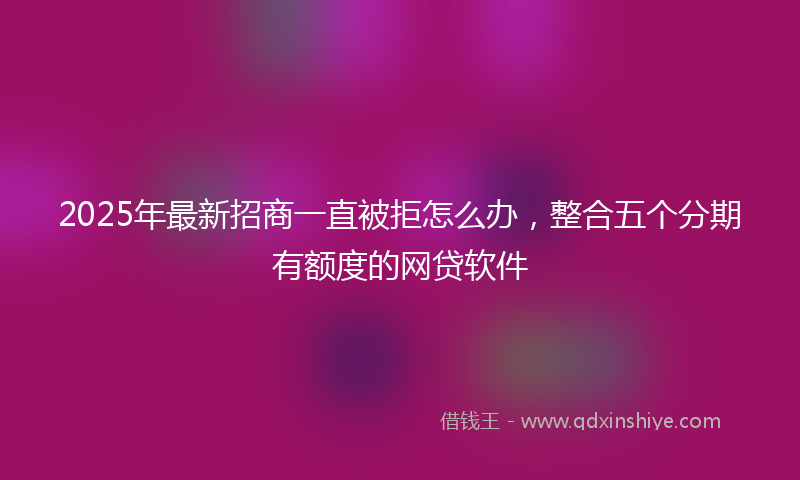 2025年最新招商一直被拒怎么办，整合五个分期有额度的网贷软件