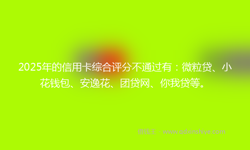 2025年的信用卡综合评分不通过有：微粒贷、小花钱包、安逸花、团贷网、你我贷等。