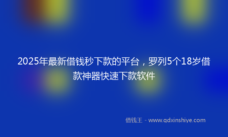 2025年最新借钱秒下款的平台，罗列5个18岁借款神器快速下款软件