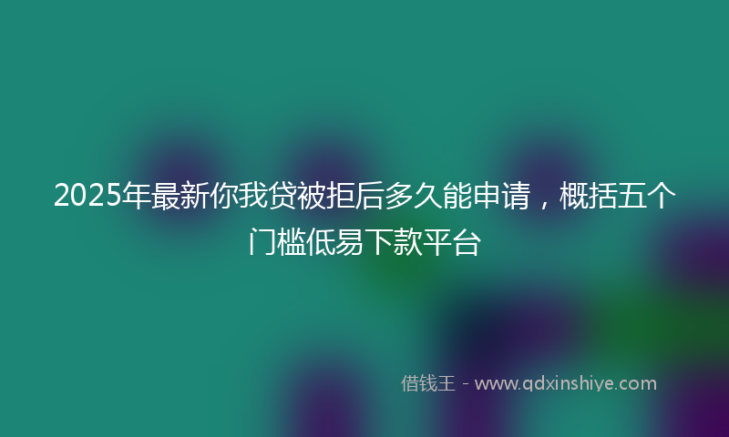 2025年最新你我贷被拒后多久能申请，概括五个门槛低易下款平台