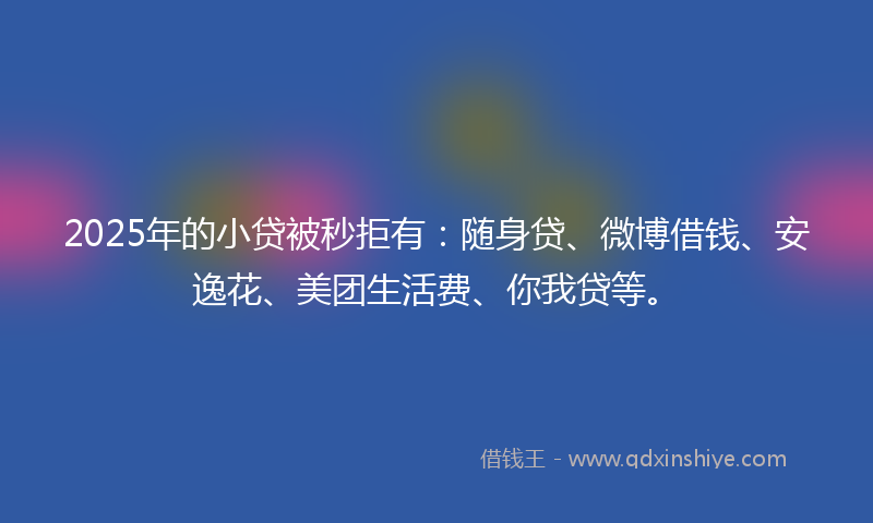 2025年的小贷被秒拒有：随身贷、微博借钱、安逸花、美团生活费、你我贷等。