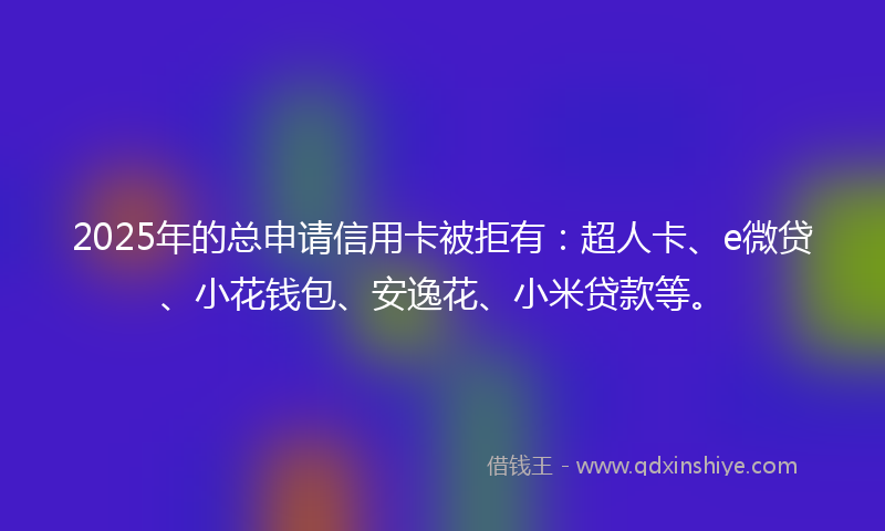 2025年的总申请信用卡被拒有：超人卡、e微贷、小花钱包、安逸花、小米贷款等。