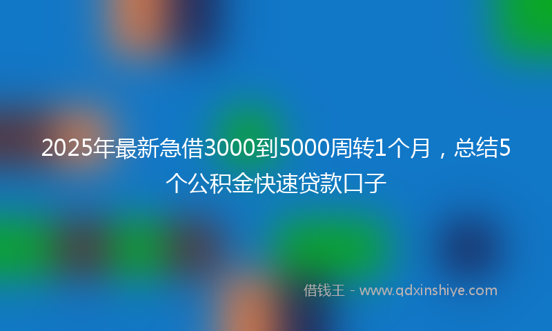 2025年最新急借3000到5000周转1个月，总结5个公积金快速贷款口子