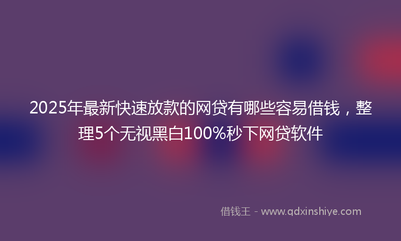 2025年最新快速放款的网贷有哪些容易借钱，整理5个无视黑白100%秒下网贷软件