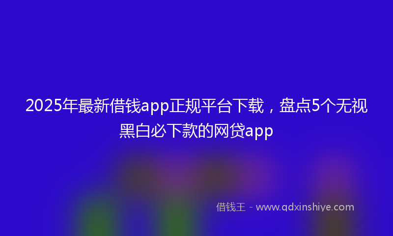 2025年最新借钱app正规平台下载，盘点5个无视黑白必下款的网贷app