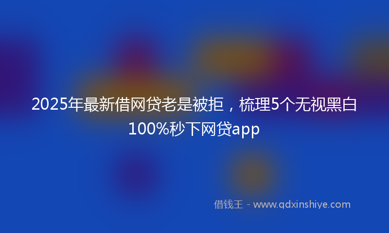 2025年最新借网贷老是被拒，梳理5个无视黑白100%秒下网贷app