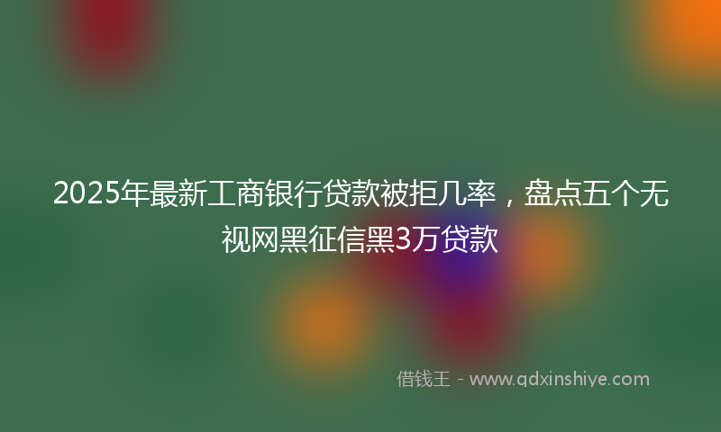 2025年最新工商银行贷款被拒几率，盘点五个无视网黑征信黑3万贷款