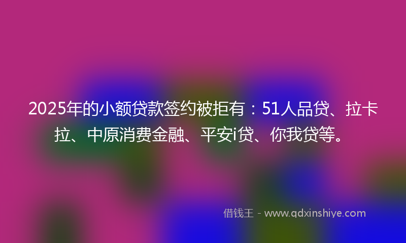 2025年的小额贷款签约被拒有：51人品贷、拉卡拉、中原消费金融、平安i贷、你我贷等。