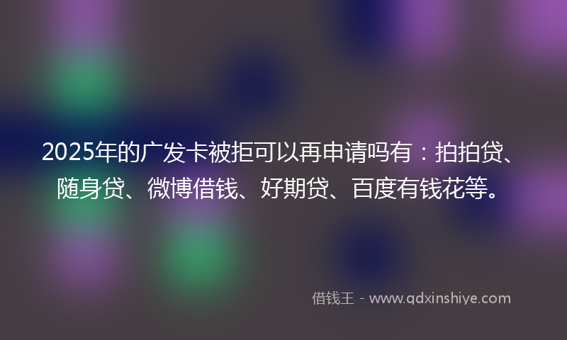 2025年的广发卡被拒可以再申请吗有：拍拍贷、随身贷、微博借钱、好期贷、百度有钱花等。