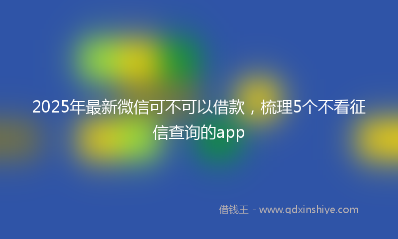 2025年最新微信可不可以借款，梳理5个不看征信查询的app