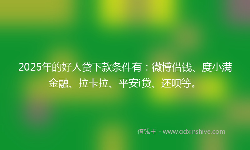 2025年的好人贷下款条件有：微博借钱、度小满金融、拉卡拉、平安i贷、还呗等。