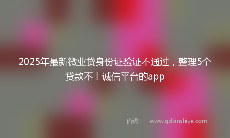 2025年最新微业贷身份证验证不通过，整理5个贷款不上诚信平台的app
