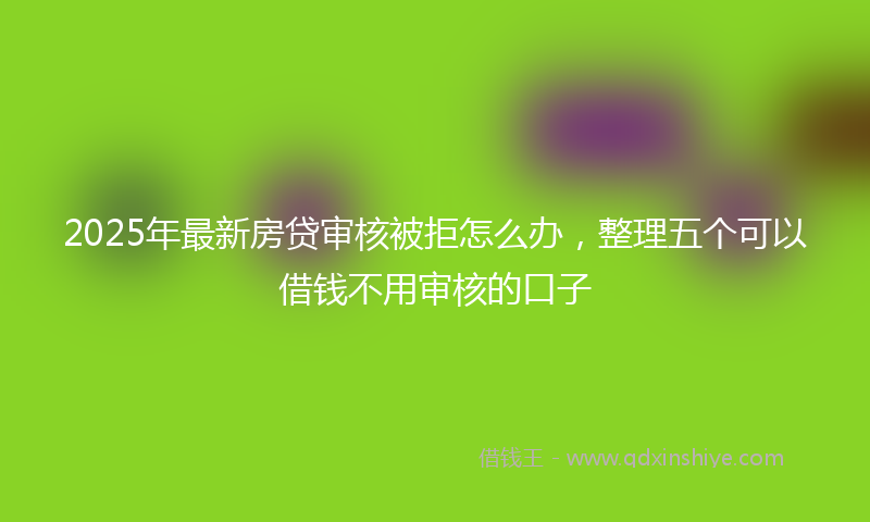 2025年最新房贷审核被拒怎么办，整理五个可以借钱不用审核的口子
