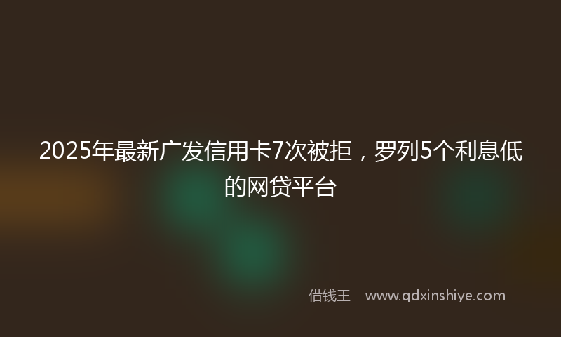 2025年最新广发信用卡7次被拒，罗列5个利息低的网贷平台