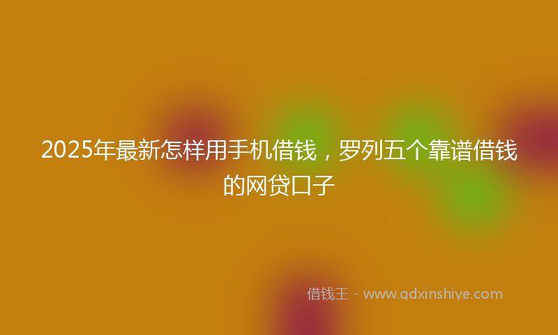 2025年最新怎样用手机借钱，罗列五个靠谱借钱的网贷口子