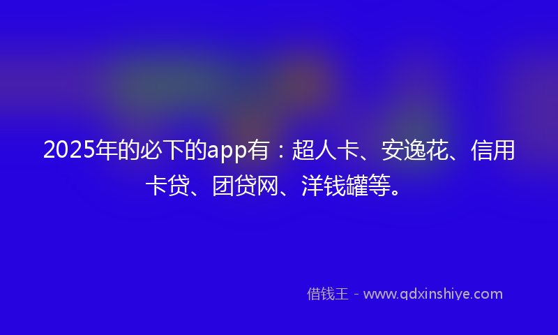 2025年的必下的app有：超人卡、安逸花、信用卡贷、团贷网、洋钱罐等。