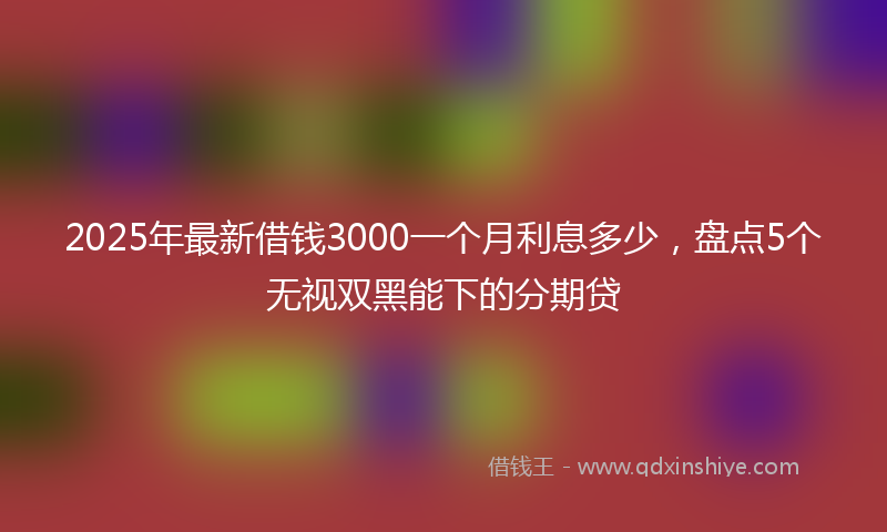 2025年最新借钱3000一个月利息多少，盘点5个无视双黑能下的分期贷