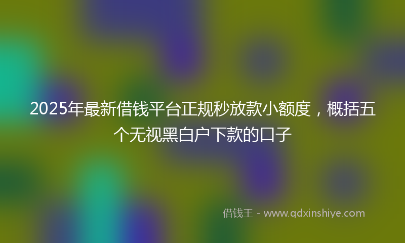 2025年最新借钱平台正规秒放款小额度，概括五个无视黑白户下款的口子