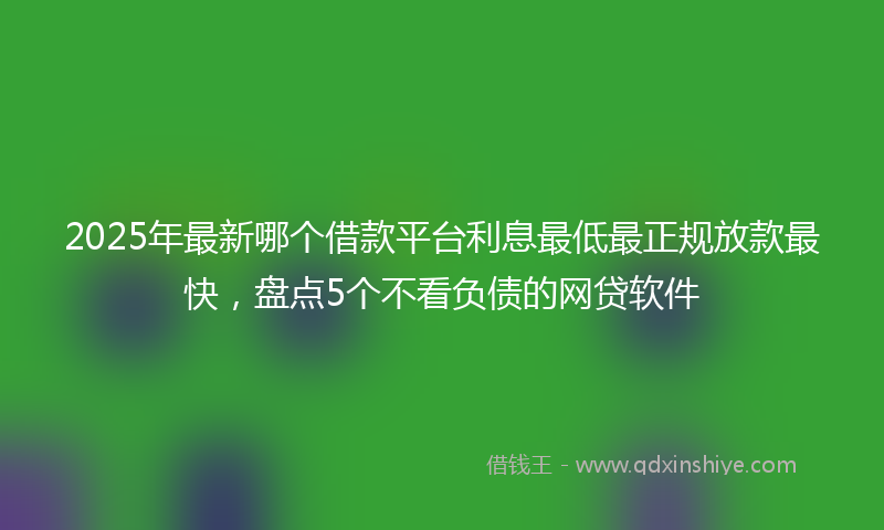 2025年最新哪个借款平台利息最低最正规放款最快，盘点5个不看负债的网贷软件