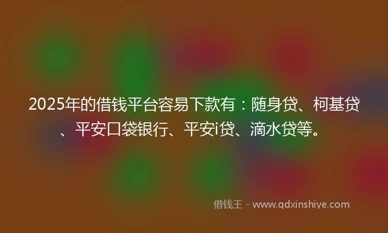 2025年的借钱平台容易下款有：随身贷、柯基贷、平安口袋银行、平安i贷、滴水贷等。