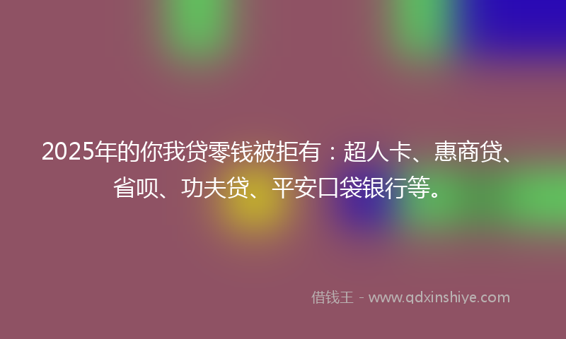 2025年的你我贷零钱被拒有：超人卡、惠商贷、省呗、功夫贷、平安口袋银行等。