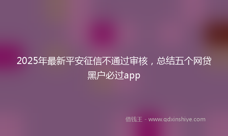2025年最新平安征信不通过审核，总结五个网贷黑户必过app