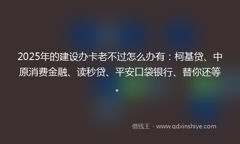2025年的建设办卡老不过怎么办有：柯基贷、中原消费金融、读秒贷、平安口袋银行、替你还等。