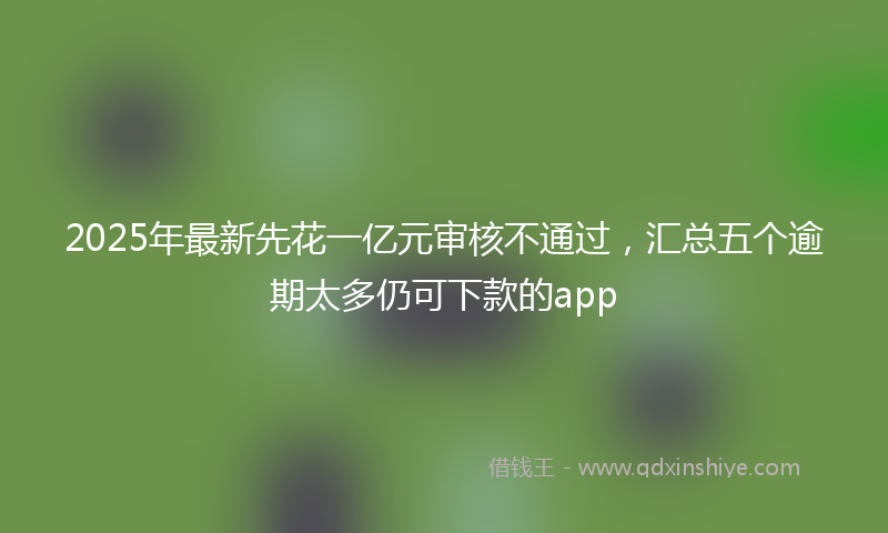2025年最新先花一亿元审核不通过，汇总五个逾期太多仍可下款的app